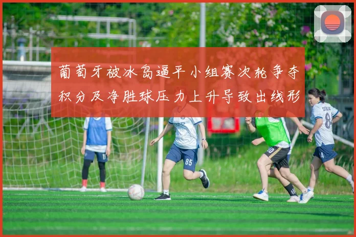葡萄牙被冰岛逼平小组赛次轮争夺积分及净胜球压力上升导致出线形势严峻