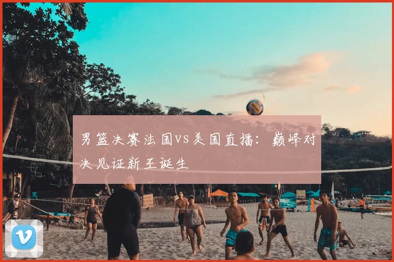 男篮决赛法国vs美国直播:巅峰对决见证新王诞生