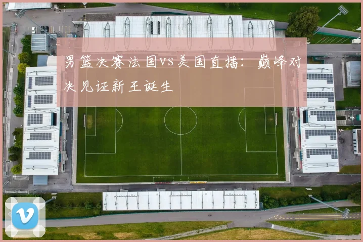 男篮决赛法国vs美国直播：巅峰对决见证新王诞生