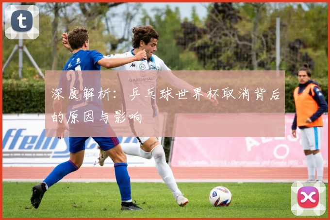 深度解析：乒乓球世界杯取消背后的原因与影响