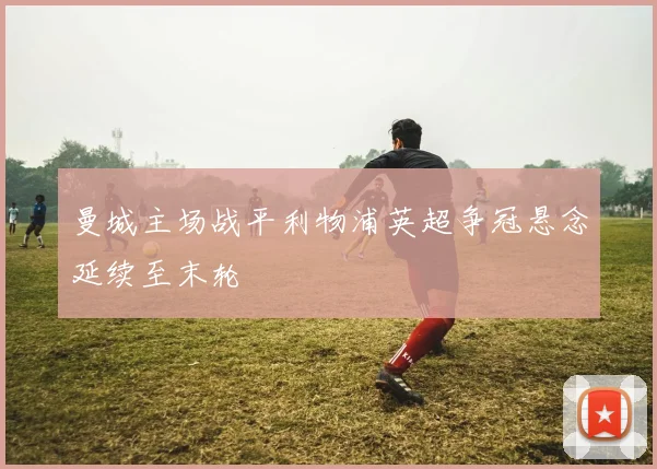 曼城主场战平利物浦英超争冠悬念延续至末轮