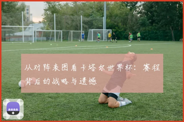 从对阵表图看卡塔尔世界杯：赛程背后的战略与遗憾