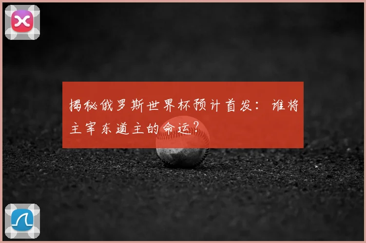 揭秘俄罗斯世界杯预计首发:谁将主宰东道主的命运?