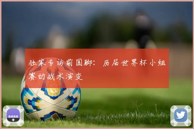独家专访前国脚：历届世界杯小组赛的战术演变