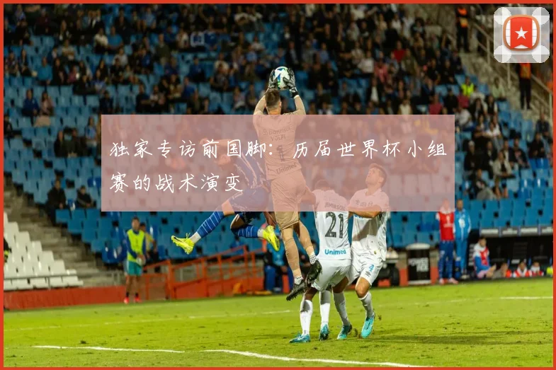 独家专访前国脚：历届世界杯小组赛的战术演变