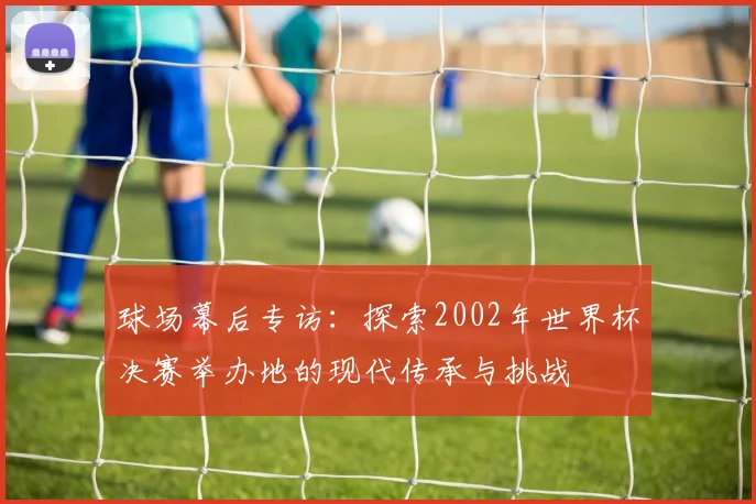 球场幕后专访:探索2002年世界杯决赛举办地的现代传承与挑战