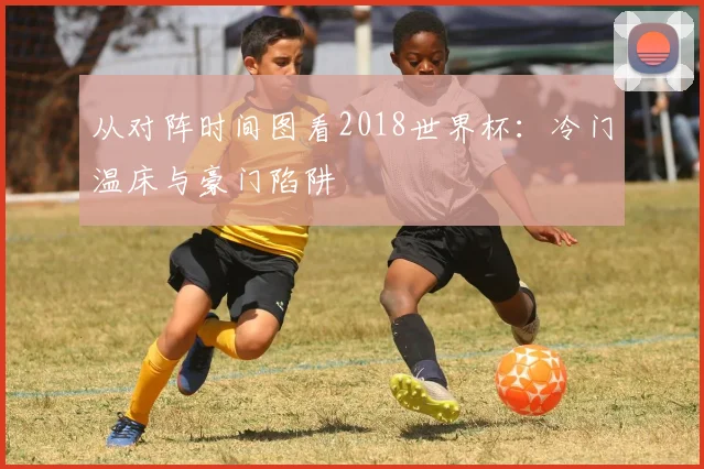 从对阵时间图看2018世界杯：冷门温床与豪门陷阱