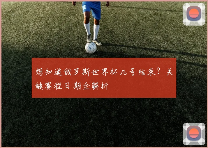 想知道俄罗斯世界杯几号结束？关键赛程日期全解析