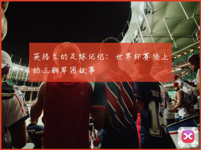 英格兰的足球记忆：世界杯赛场上的三狮军团故事