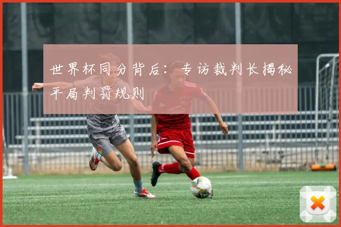 世界杯同分背后:专访裁判长揭秘平局判罚规则