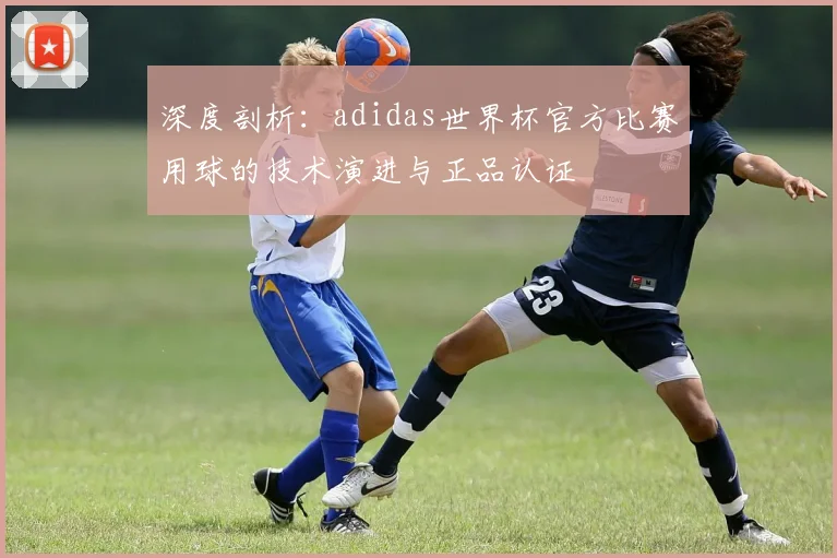 深度剖析:adidas世界杯官方比赛用球的技术演进与正品认证