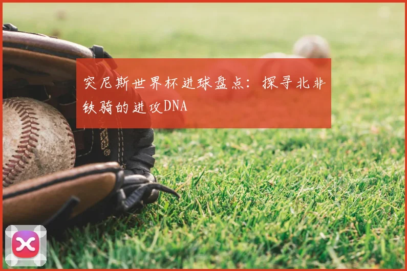 突尼斯世界杯进球盘点：探寻北非铁骑的进攻DNA