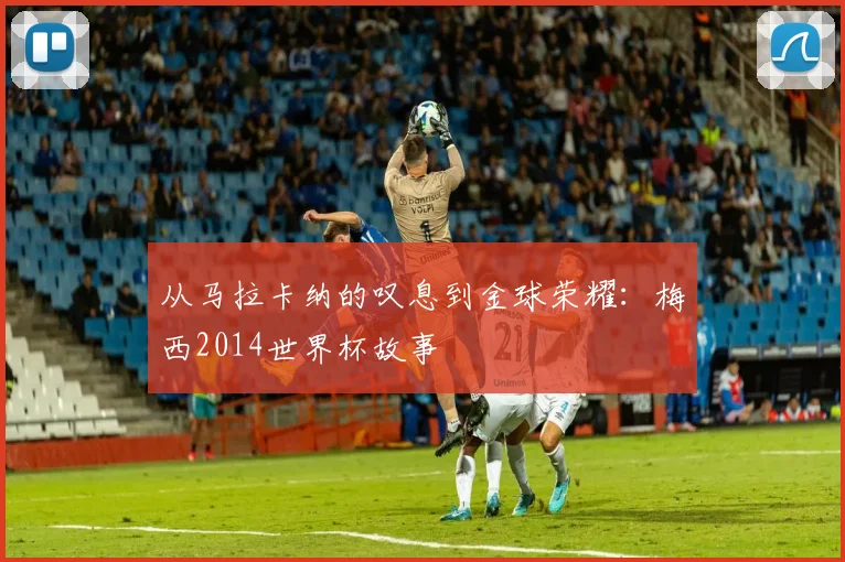 从马拉卡纳的叹息到金球荣耀：梅西2014世界杯故事